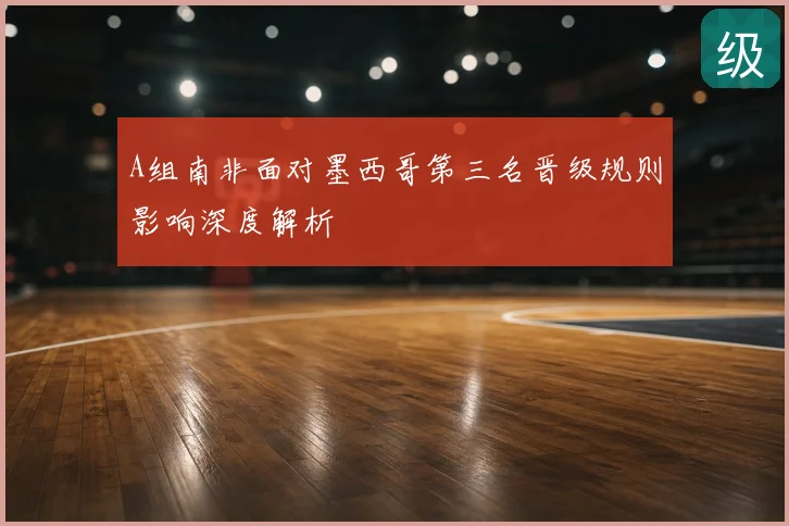 A组南非面对墨西哥第三名晋级规则影响深度解析